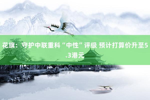 花旗：守护中联重科“中性”评级 预计打算价升至5.3港元