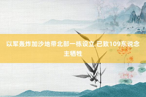 以军轰炸加沙地带北部一栋设立 已致109东说念主牺牲