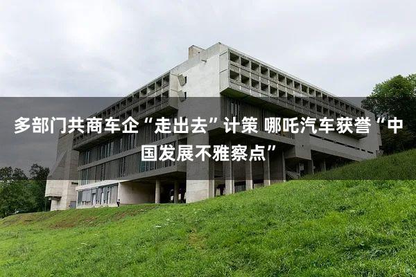 多部门共商车企“走出去”计策 哪吒汽车获誉“中国发展不雅察点”