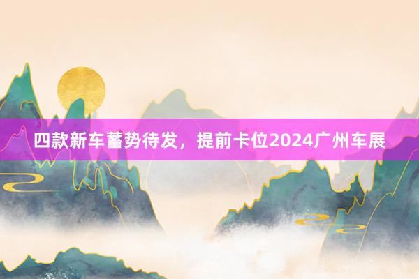 四款新车蓄势待发，提前卡位2024广州车展