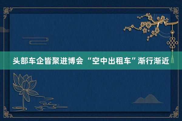 头部车企皆聚进博会 “空中出租车”渐行渐近