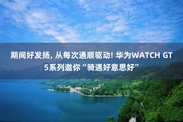 期间好发扬, 从每次通顺驱动! 华为WATCH GT5系列邀你“骑遇好意思好”