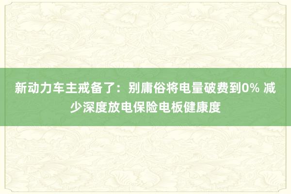 新动力车主戒备了：别庸俗将电量破费到0% 减少深度放电保险电板健康度